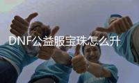DNF公益服宝珠怎么升级？你知道吗？